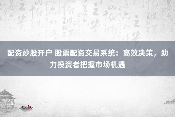 配资炒股开户 股票配资交易系统：高效决策，助力投资者把握市场机遇