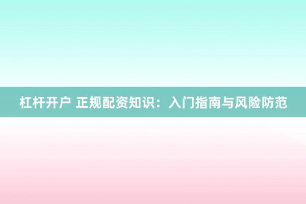 杠杆开户 正规配资知识：入门指南与风险防范