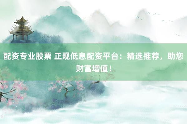 配资专业股票 正规低息配资平台：精选推荐，助您财富增值！