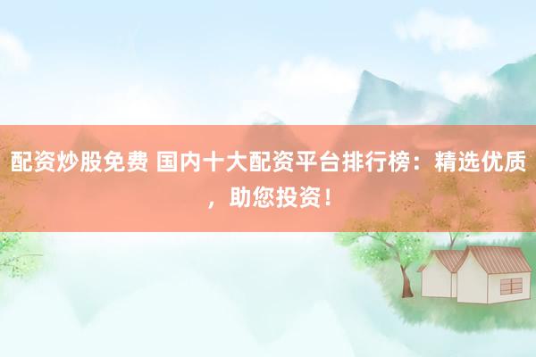 配资炒股免费 国内十大配资平台排行榜：精选优质，助您投资！