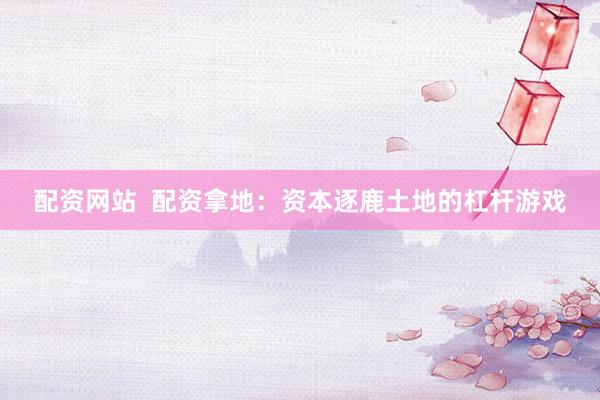 配资网站  配资拿地：资本逐鹿土地的杠杆游戏