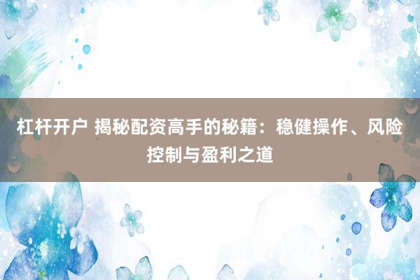 杠杆开户 揭秘配资高手的秘籍：稳健操作、风险控制与盈利之道