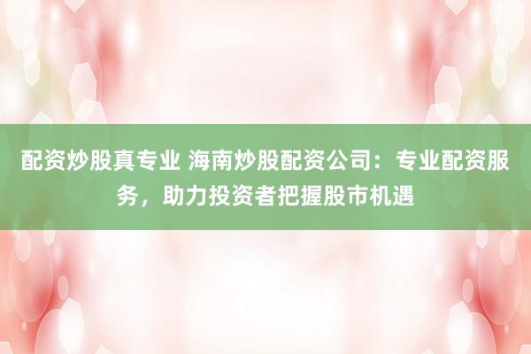 配资炒股真专业 海南炒股配资公司：专业配资服务，助力投资者把握股市机遇