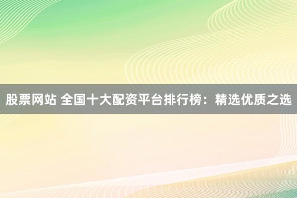 股票网站 全国十大配资平台排行榜：精选优质之选