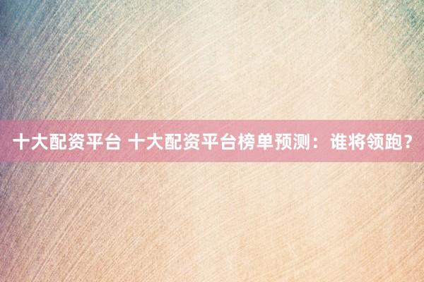 十大配资平台 十大配资平台榜单预测：谁将领跑？
