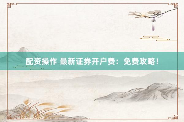 配资操作 最新证券开户费：免费攻略！