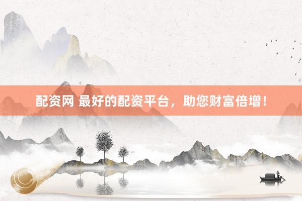 配资网 最好的配资平台，助您财富倍增！