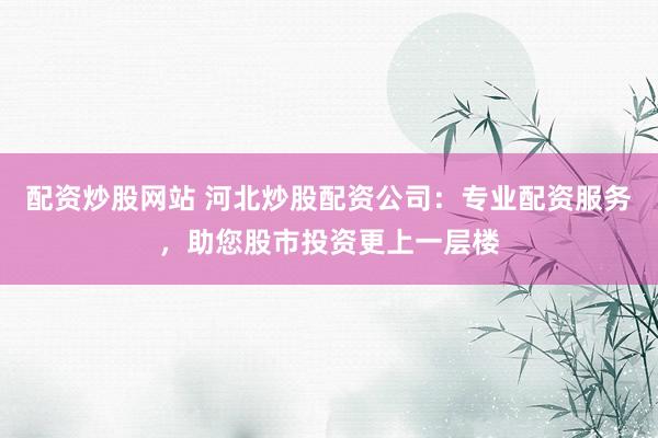 配资炒股网站 河北炒股配资公司：专业配资服务，助您股市投资更上一层楼