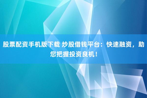 股票配资手机版下载 炒股借钱平台：快速融资，助您把握投资良机！
