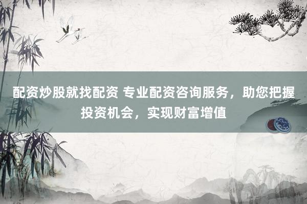 配资炒股就找配资 专业配资咨询服务，助您把握投资机会，实现财富增值