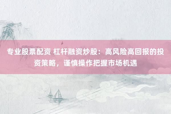 专业股票配资 杠杆融资炒股：高风险高回报的投资策略，谨慎操作把握市场机遇