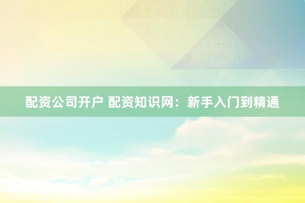 配资公司开户 配资知识网：新手入门到精通