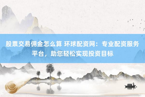股票交易佣金怎么算 环球配资网：专业配资服务平台，助您轻松实现投资目标