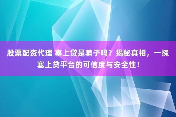 股票配资代理 塞上贷是骗子吗？揭秘真相，一探塞上贷平台的可信度与安全性！
