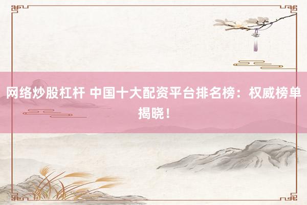 网络炒股杠杆 中国十大配资平台排名榜：权威榜单揭晓！