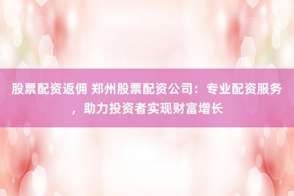 股票配资返佣 郑州股票配资公司：专业配资服务，助力投资者实现财富增长