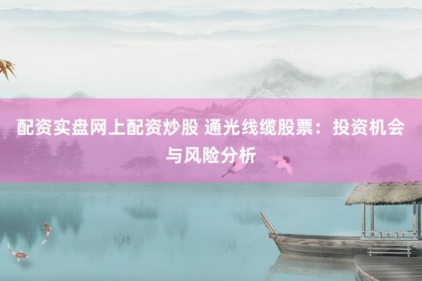 配资实盘网上配资炒股 通光线缆股票：投资机会与风险分析