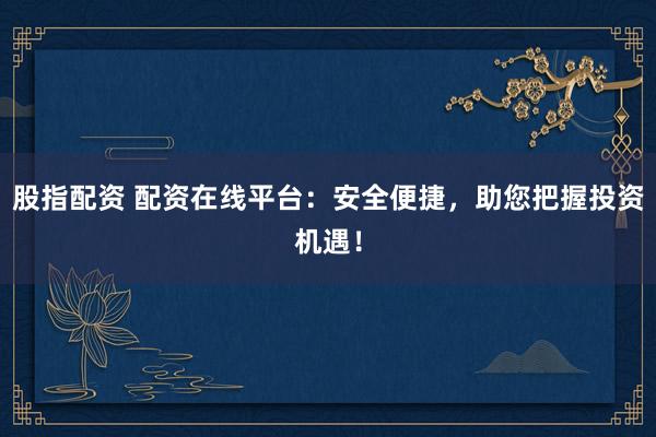 股指配资 配资在线平台：安全便捷，助您把握投资机遇！