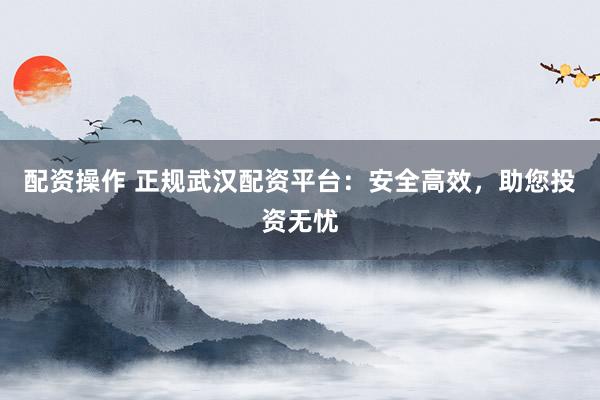 配资操作 正规武汉配资平台：安全高效，助您投资无忧