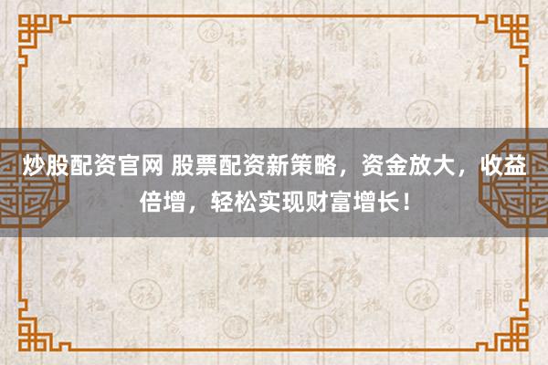 炒股配资官网 股票配资新策略，资金放大，收益倍增，轻松实现财富增长！
