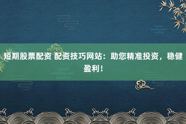 短期股票配资 配资技巧网站：助您精准投资，稳健盈利！