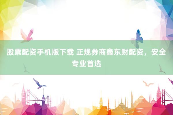 股票配资手机版下载 正规券商鑫东财配资，安全专业首选
