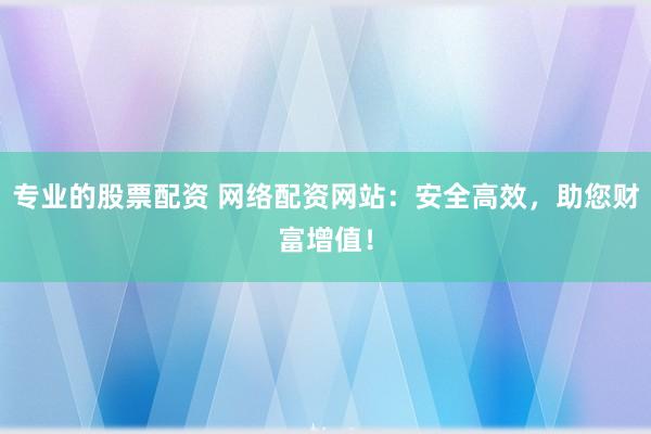 专业的股票配资 网络配资网站：安全高效，助您财富增值！