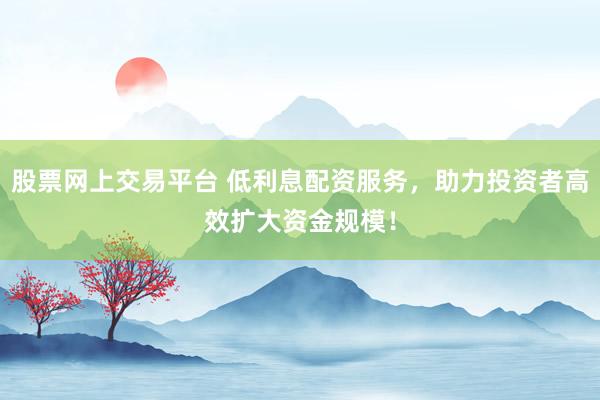 股票网上交易平台 低利息配资服务，助力投资者高效扩大资金规模！