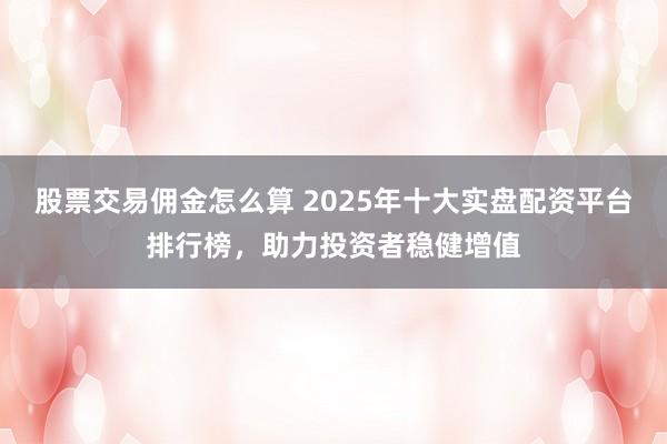 股票交易佣金怎么算 2025年十大实盘配资平台排行榜，助力投资者稳健增值