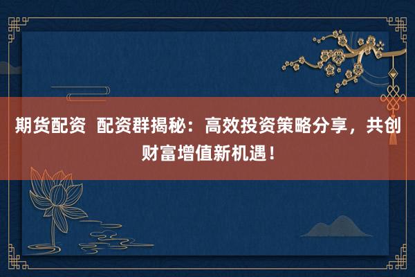 期货配资  配资群揭秘：高效投资策略分享，共创财富增值新机遇！