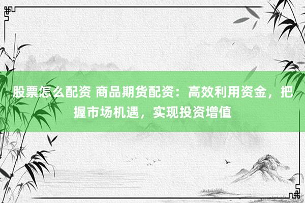 股票怎么配资 商品期货配资：高效利用资金，把握市场机遇，实现投资增值