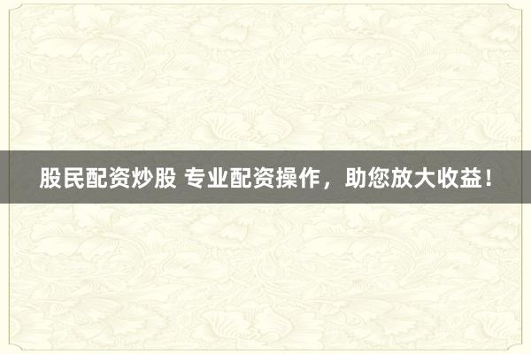 股民配资炒股 专业配资操作，助您放大收益！
