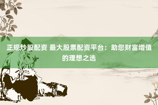 正规炒股配资 最大股票配资平台：助您财富增值的理想之选