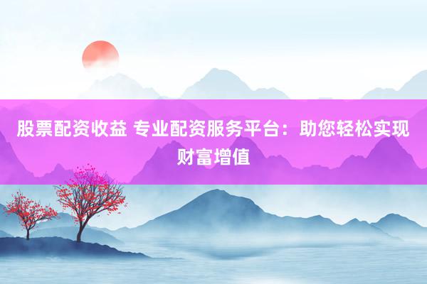 股票配资收益 专业配资服务平台：助您轻松实现财富增值