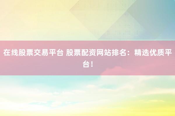 在线股票交易平台 股票配资网站排名：精选优质平台！