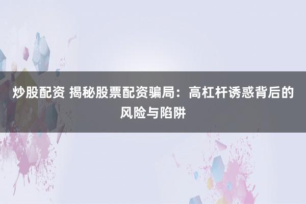 炒股配资 揭秘股票配资骗局：高杠杆诱惑背后的风险与陷阱