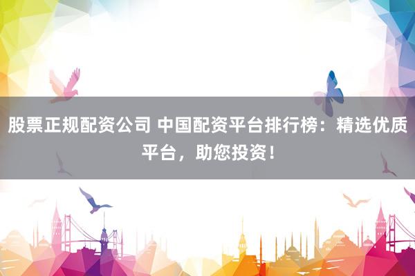 股票正规配资公司 中国配资平台排行榜：精选优质平台，助您投资！