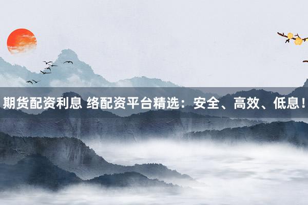 期货配资利息 络配资平台精选：安全、高效、低息！