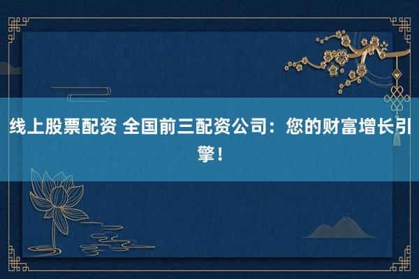 线上股票配资 全国前三配资公司：您的财富增长引擎！