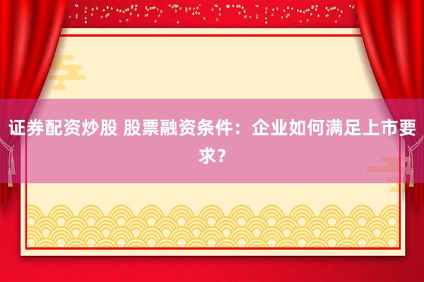 证券配资炒股 股票融资条件：企业如何满足上市要求？