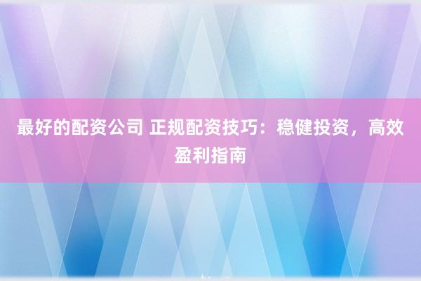 最好的配资公司 正规配资技巧：稳健投资，高效盈利指南