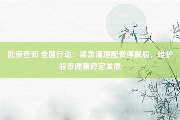 配资查询 全面行动：紧急清理配资停牌股，维护股市健康稳定发展