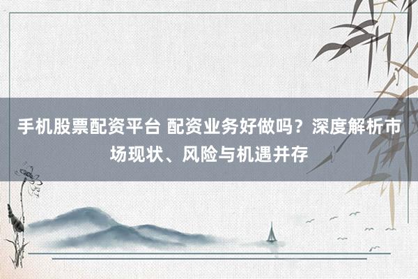 手机股票配资平台 配资业务好做吗?深度解析市场现状、风险与机遇并存