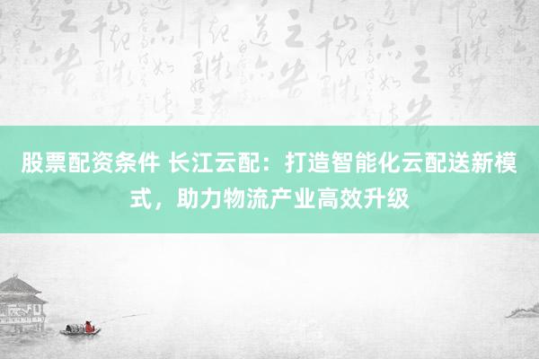 股票配资条件 长江云配：打造智能化云配送新模式，助力物流产业高效升级